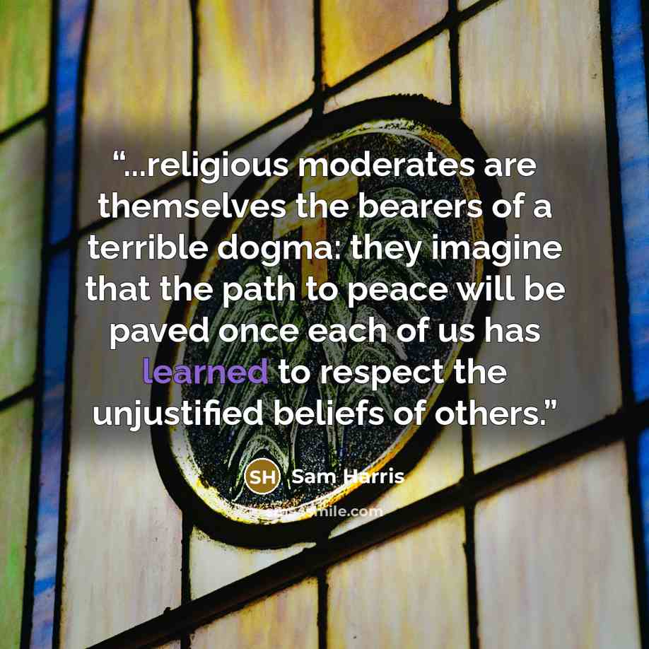 “...religious moderates are themselves the bearers of a terrible dogma: they imagine that the path to peace will be paved once each of us has learned to respect the unjustified beliefs of others.” quote by Sam Harris