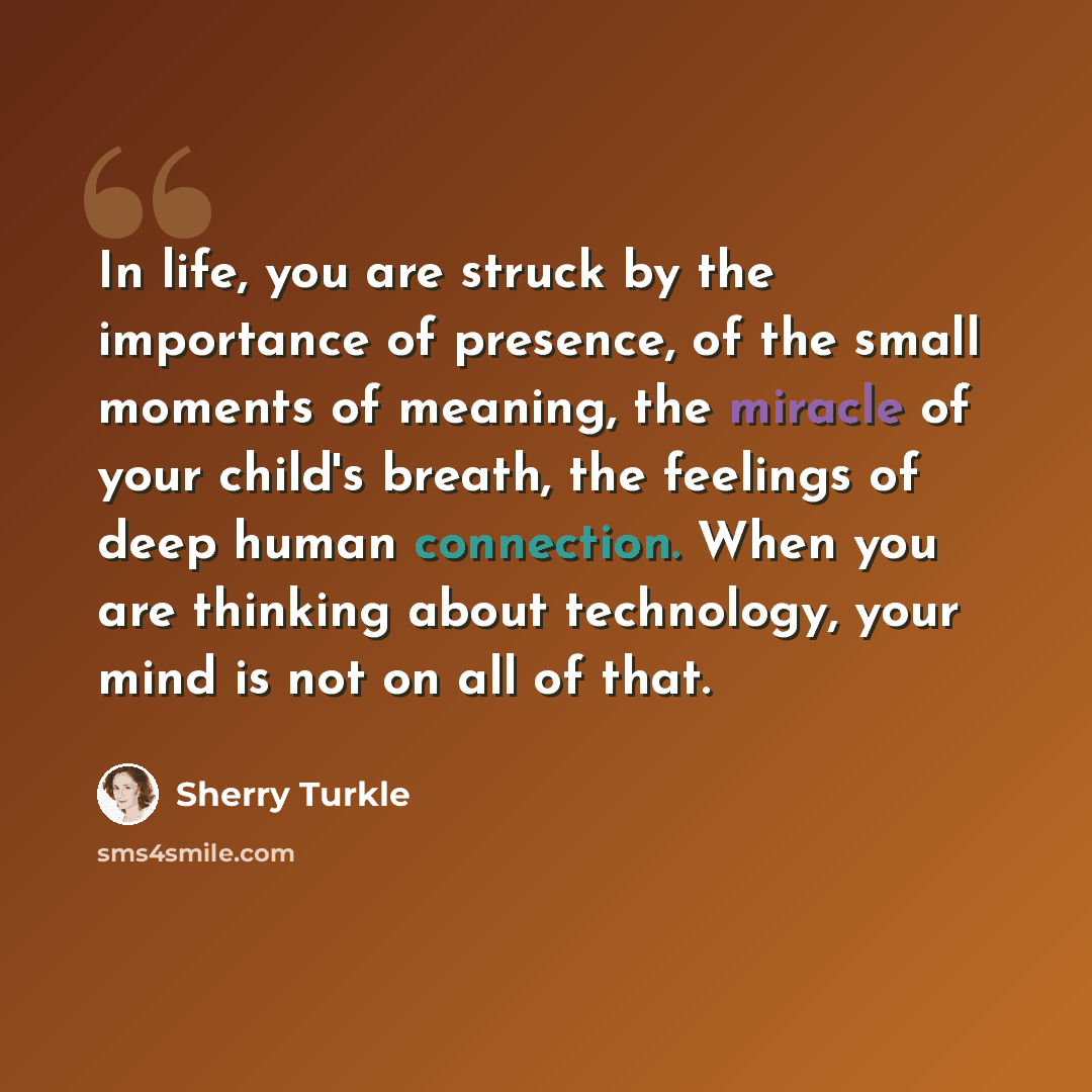 “In life, you are struck by the importance of presence, of the small moments of meaning, the miracle of your child's breath, the feelings of deep human connection. When you are thinking about technology, your mind is not on all of that.” quote by Sherry Turkle