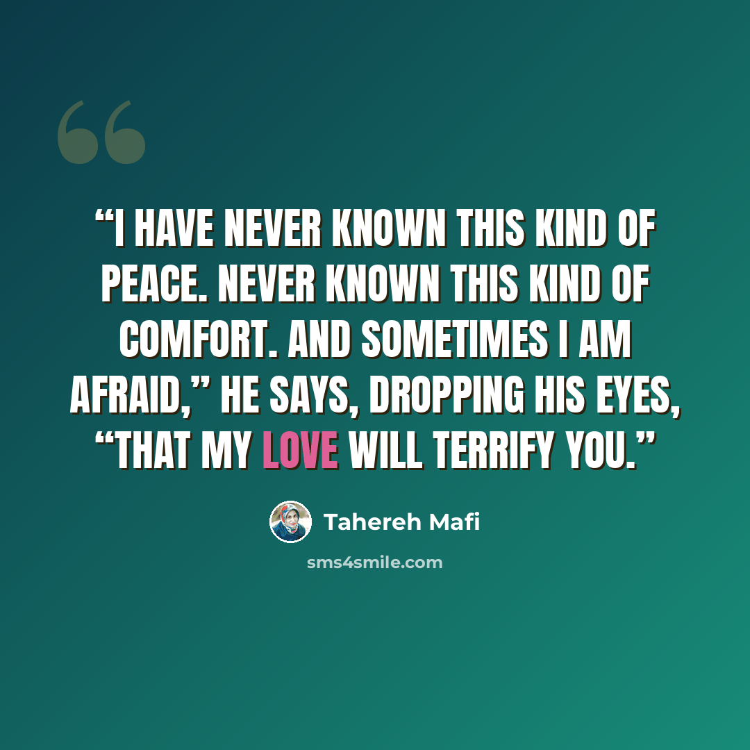 “I have never known this kind of peace. Never known this kind of comfort. And sometimes I am afraid,” he says, dropping his eyes, “that my love will terrify you.” quote by Tahereh Mafi