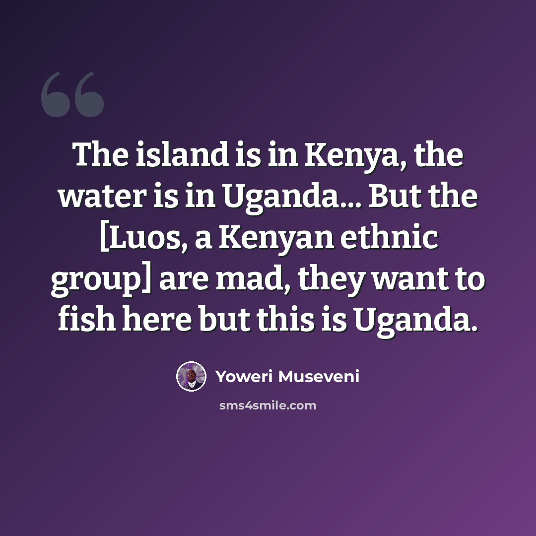 “The island is in Kenya, the water is in Uganda... But the [Luos, a Kenyan ethnic group] are mad, they want to fish here but this is Uganda.” quote by Yoweri Museveni
