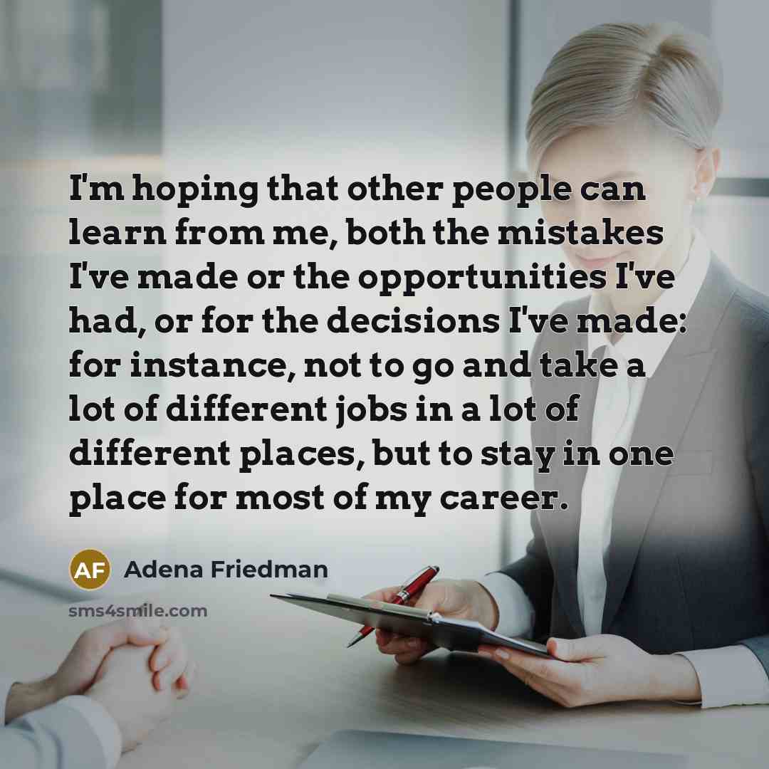 “I'm hoping that other people can learn from me, both the mistakes I've made or the opportunities I've had, or for the decisions I've made: for instance, not to go and take a lot of different jobs in a lot of different places, but to stay in one place for most of my career.” quote by Adena Friedman