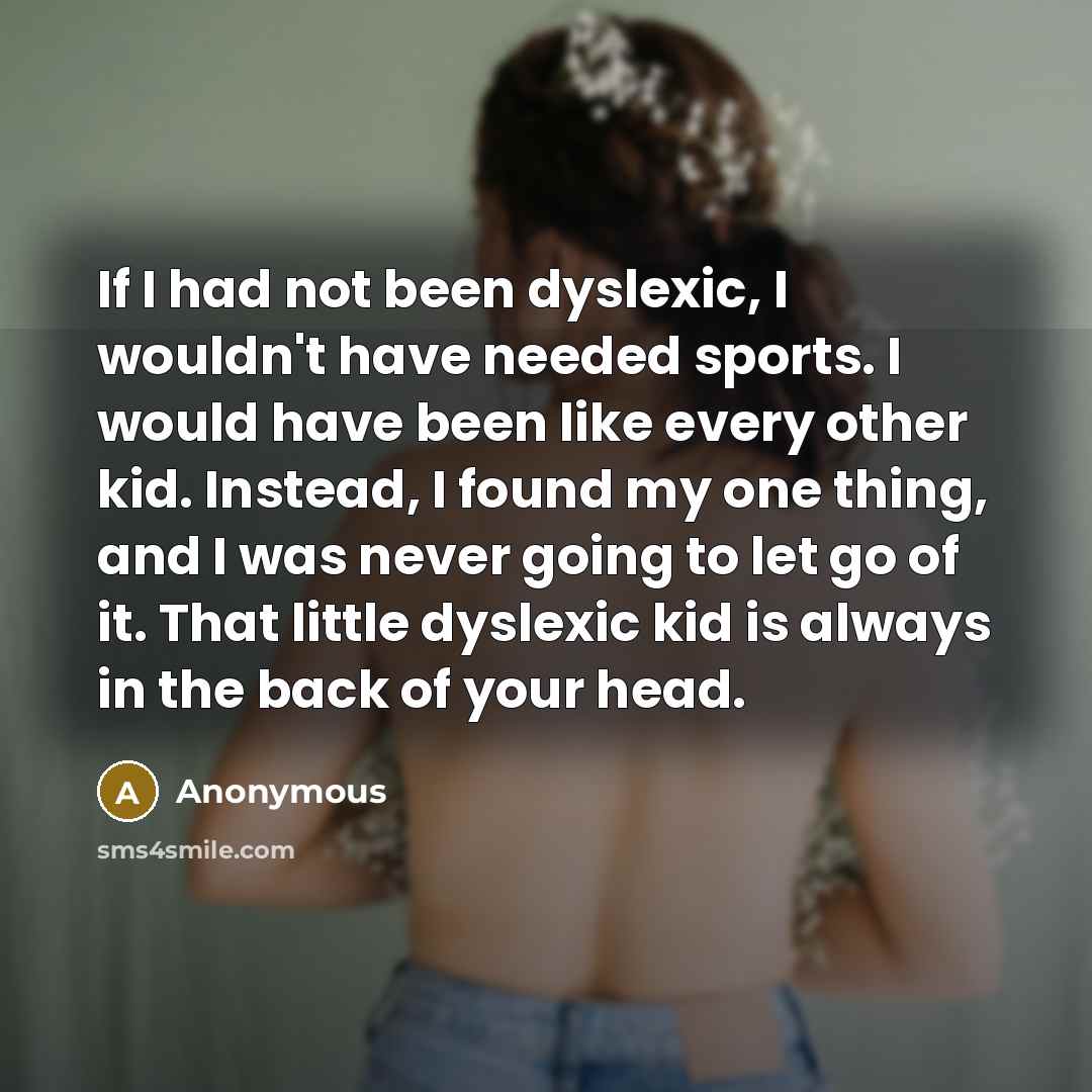 “If I had not been dyslexic, I wouldn't have needed sports. I would have been like every other kid. Instead, I found my one thing, and I was never going to let go of it. That little dyslexic kid is always in the back of your head.” quote by Anonymous