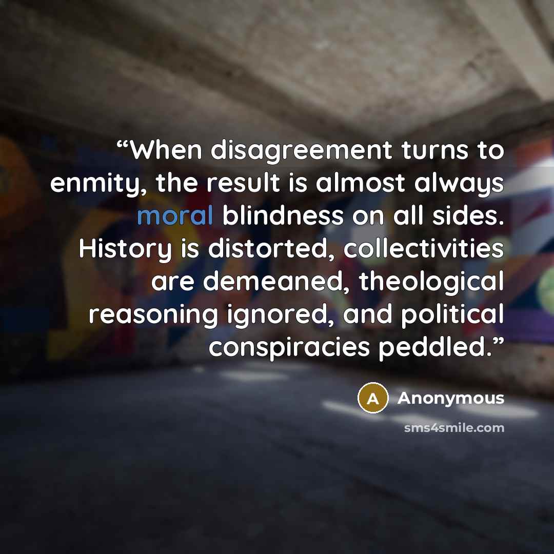 “When disagreement turns to enmity, the result is almost always moral blindness on all sides. History is distorted, collectivities are demeaned, theological reasoning ignored, and political conspiracies peddled.” quote by Anonymous