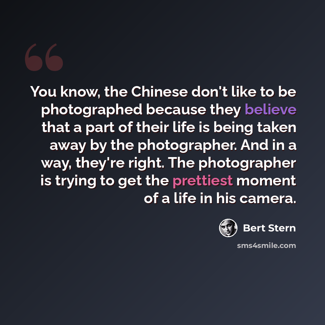 “You know, the Chinese don't like to be photographed because they believe that a part of their life is being taken away by the photographer. And in a way, they're right. The photographer is trying to get the prettiest moment of a life in his camera.” quote by Bert Stern