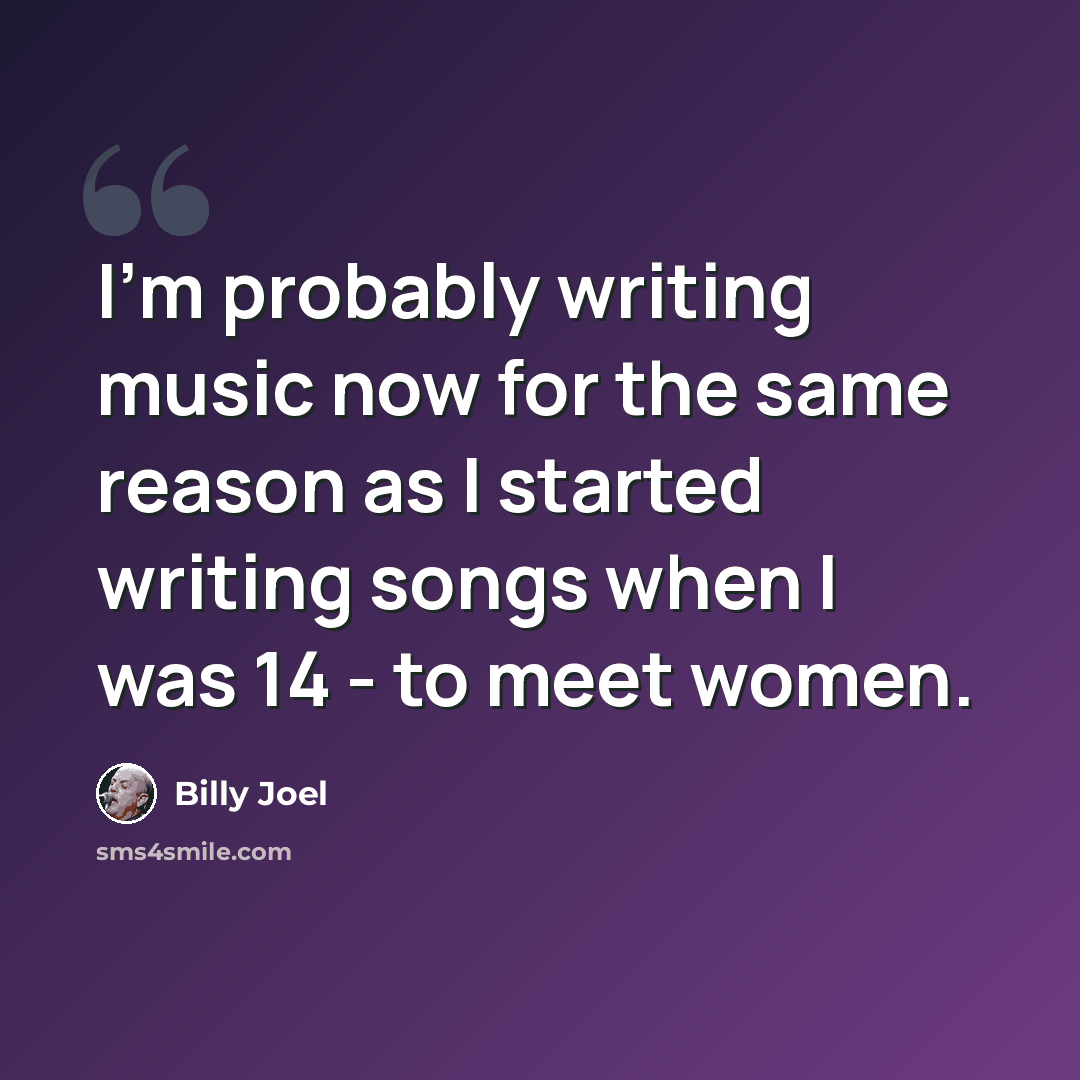 “I'm probably writing music now for the same reason as I started writing songs when I was 14 - to meet women.” quote by Billy Joel