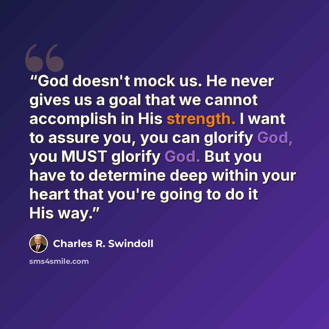 “God doesn't mock us. He never gives us a goal that we cannot accomplish in His strength. I want to assure you, you can glorify God, you MUST glorify God. But you have to determine deep within your heart that you're going to do it His way.” quote by Charles R. Swindoll