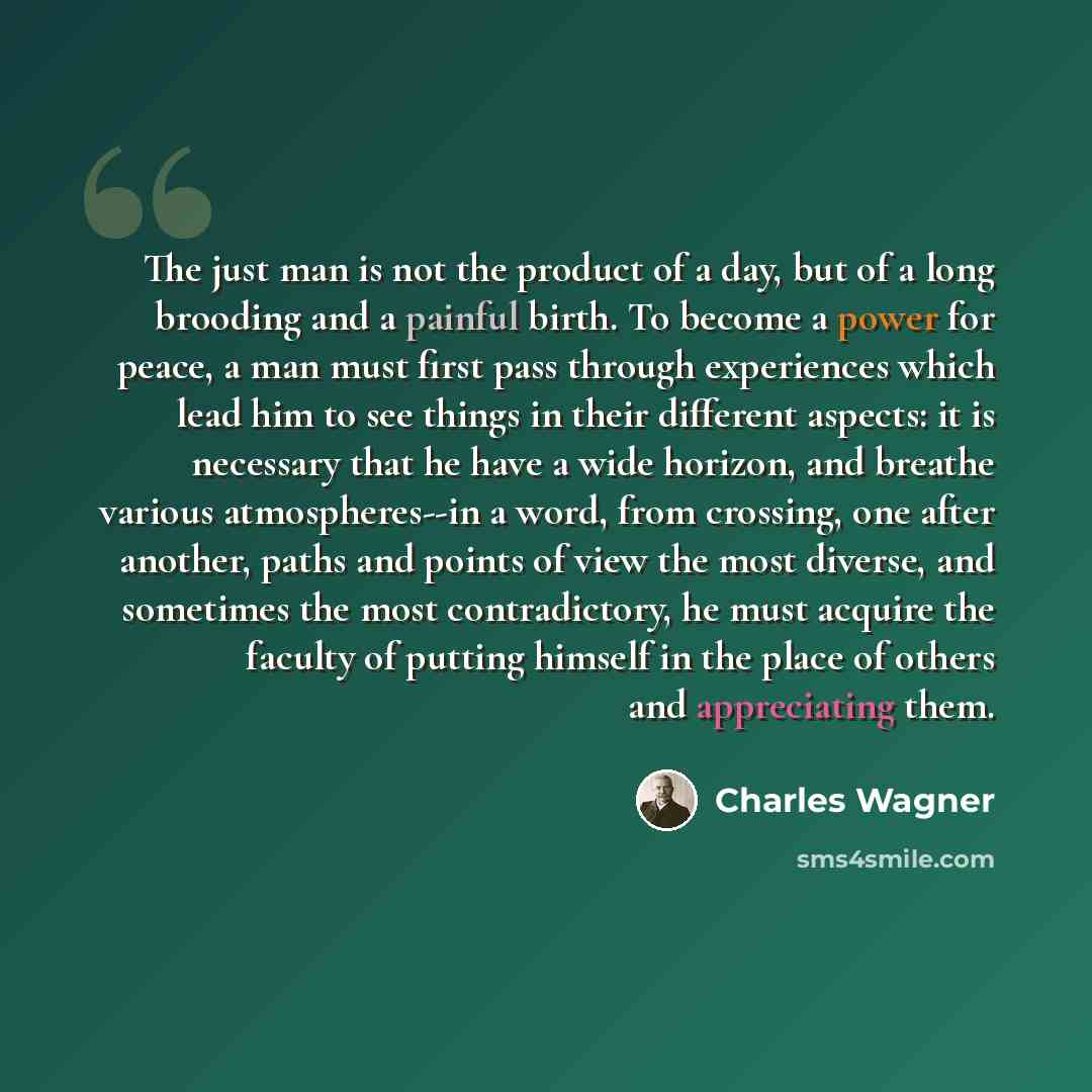“The just man is not the product of a day, but of a long brooding and a painful birth. To become a power for peace, a man must first pass through experiences which lead him to see things in their different aspects: it is necessary that he have a wide horizon, and breathe various atmospheres--in a…” quote by Charles Wagner