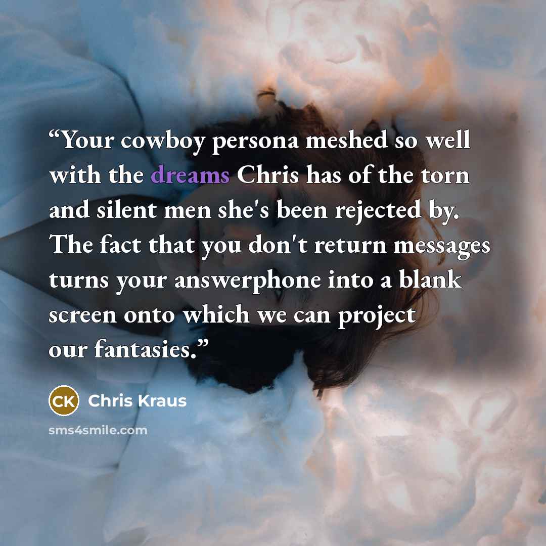 “Your cowboy persona meshed so well with the dreams Chris has of the torn and silent men she's been rejected by. The fact that you don't return messages turns your answerphone into a blank screen onto which we can project our fantasies.” quote by Chris Kraus