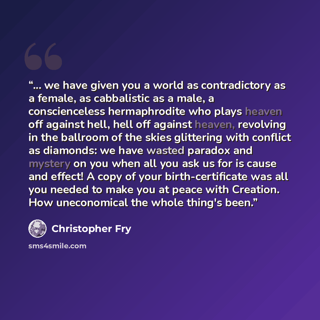 “... we have given you a world as contradictory as a female, as cabbalistic as a male, a conscienceless hermaphrodite who plays heaven off against hell, hell off against heaven, revolving in the ballroom of the skies glittering with conflict as diamonds: we have wasted paradox and mystery on you…” quote by Christopher Fry