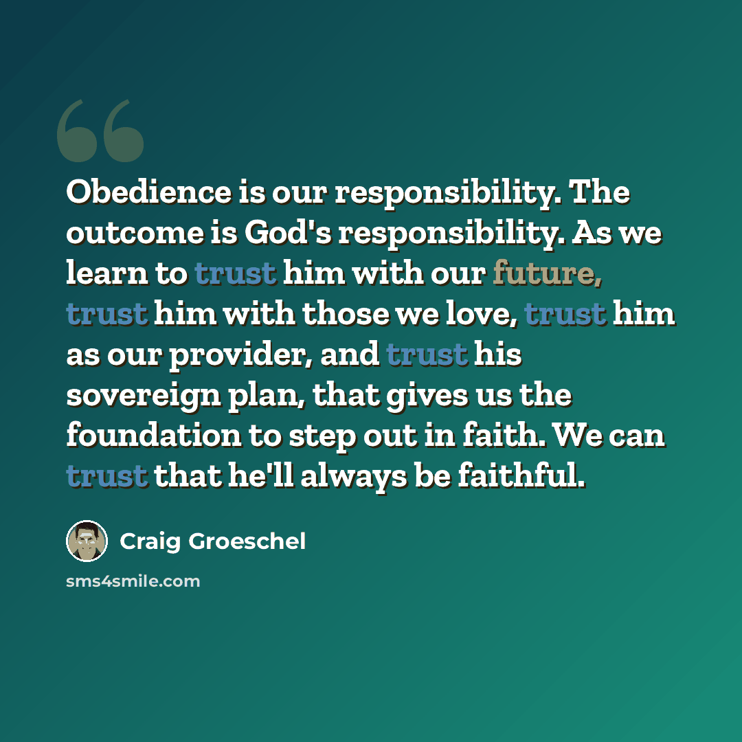 “Obedience is our responsibility. The outcome is God's responsibility. As we learn to trust him with our future, trust him with those we love, trust him as our provider, and trust his sovereign plan, that gives us the foundation to step out in faith. We can trust that he'll always be faithful.” quote by Craig Groeschel