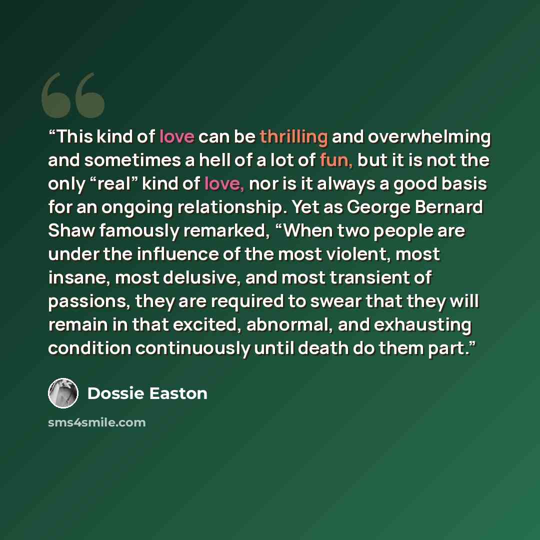 “This kind of love can be thrilling and overwhelming and sometimes a hell of a lot of fun, but it is not the only “real” kind of love, nor is it always a good basis for an ongoing relationship. Yet as George Bernard Shaw famously remarked, “When two people are under the influence of the most…” quote by Dossie Easton