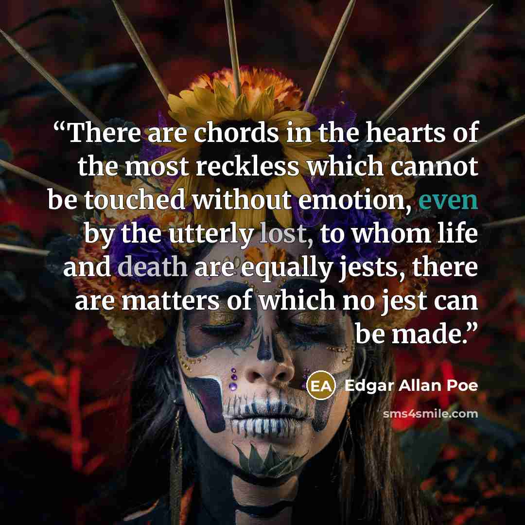 “There are chords in the hearts of the most reckless which cannot be touched without emotion, even by the utterly lost, to whom life and death are equally jests, there are matters of which no jest can be made.” quote by Edgar Allan Poe
