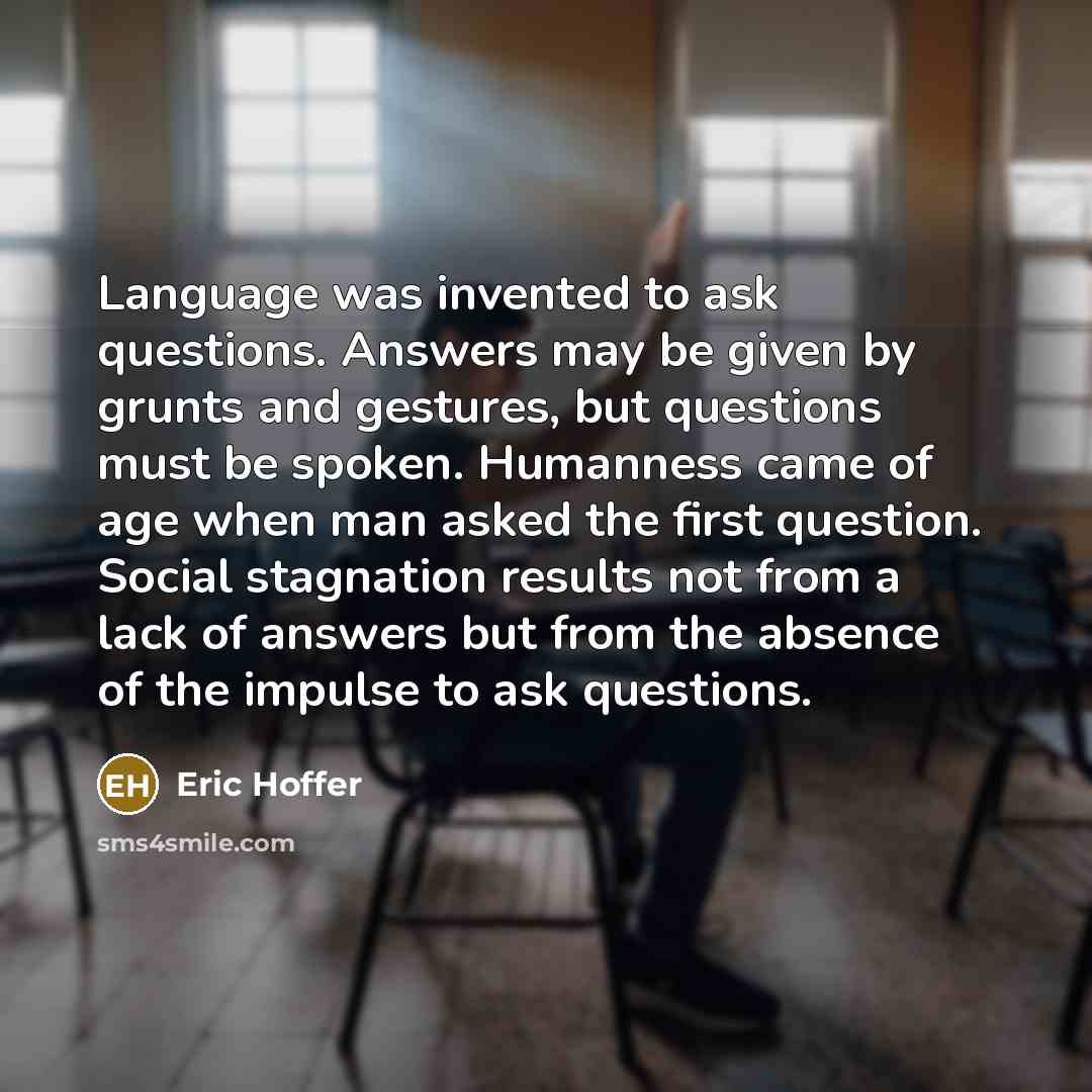 “Language was invented to ask questions. Answers may be given by grunts and gestures, but questions must be spoken. Humanness came of age when man asked the first question. Social stagnation results not from a lack of answers but from the absence of the impulse to ask questions.” quote by Eric Hoffer