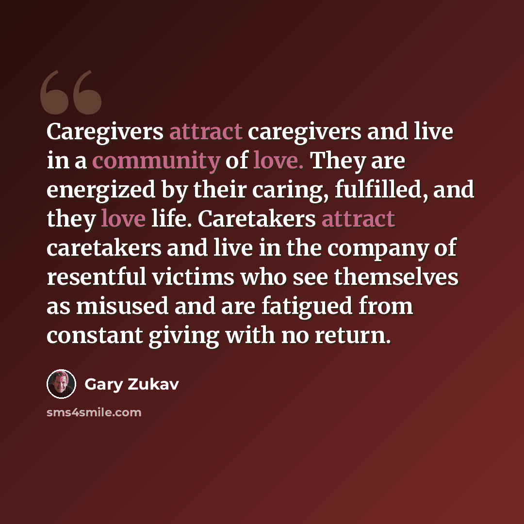 “Caregivers attract caregivers and live in a community of love. They are energized by their caring, fulfilled, and they love life. Caretakers attract caretakers and live in the company of resentful victims who see themselves as misused and are fatigued from constant giving with no return.” quote by Gary Zukav
