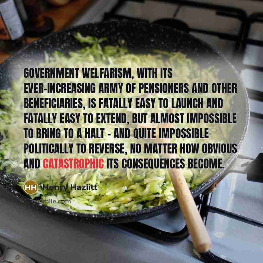 “Government welfarism, with its ever-increasing army of pensioners and other beneficiaries, is fatally easy to launch and fatally easy to extend, but almost impossible to bring to a halt - and quite impossible politically to reverse, no matter how obvious and catastrophic its consequences become.” quote by Henry Hazlitt
