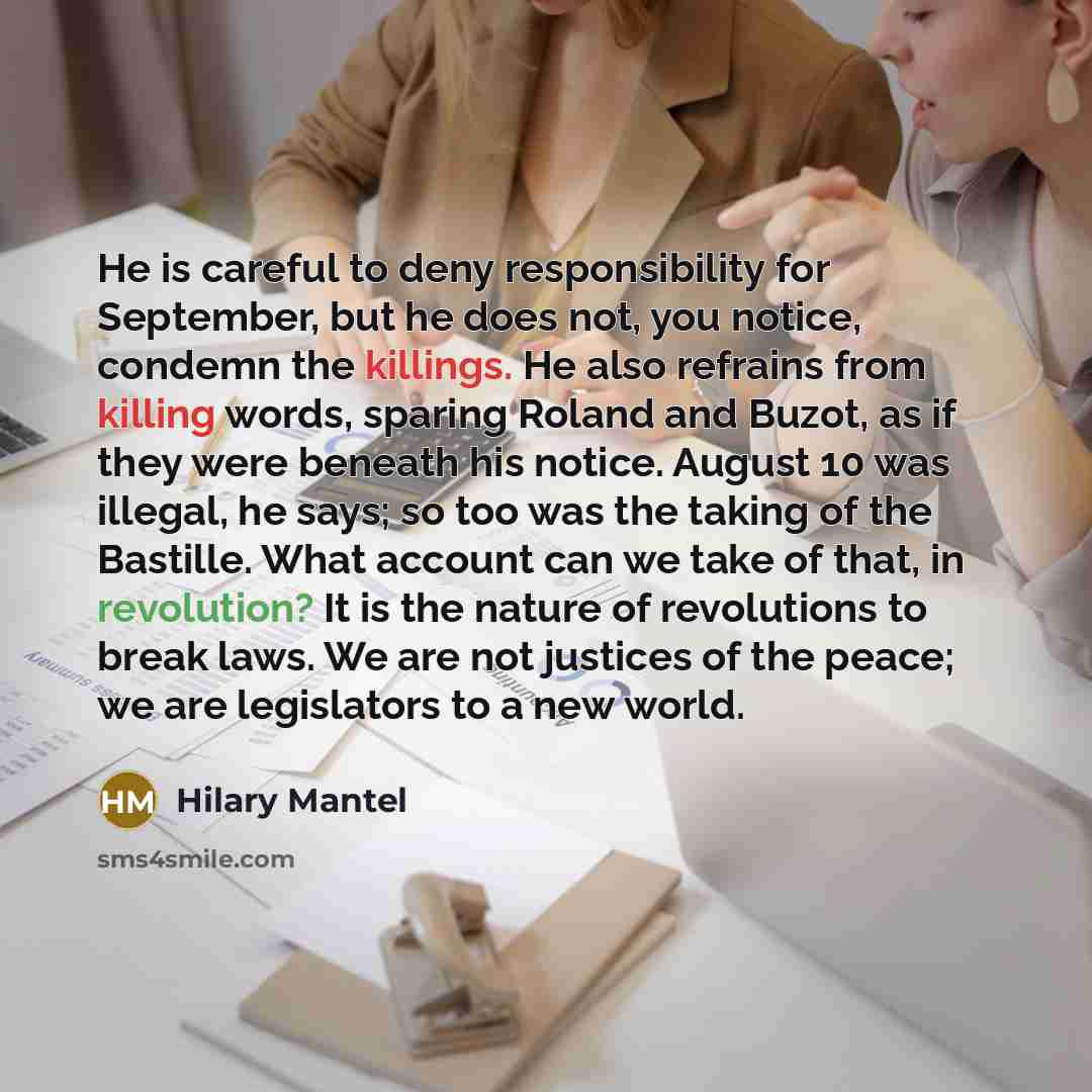 “He is careful to deny responsibility for September, but he does not, you notice, condemn the killings. He also refrains from killing words, sparing Roland and Buzot, as if they were beneath his notice. August 10 was illegal, he says; so too was the taking of the Bastille. What account can we take…” quote by Hilary Mantel