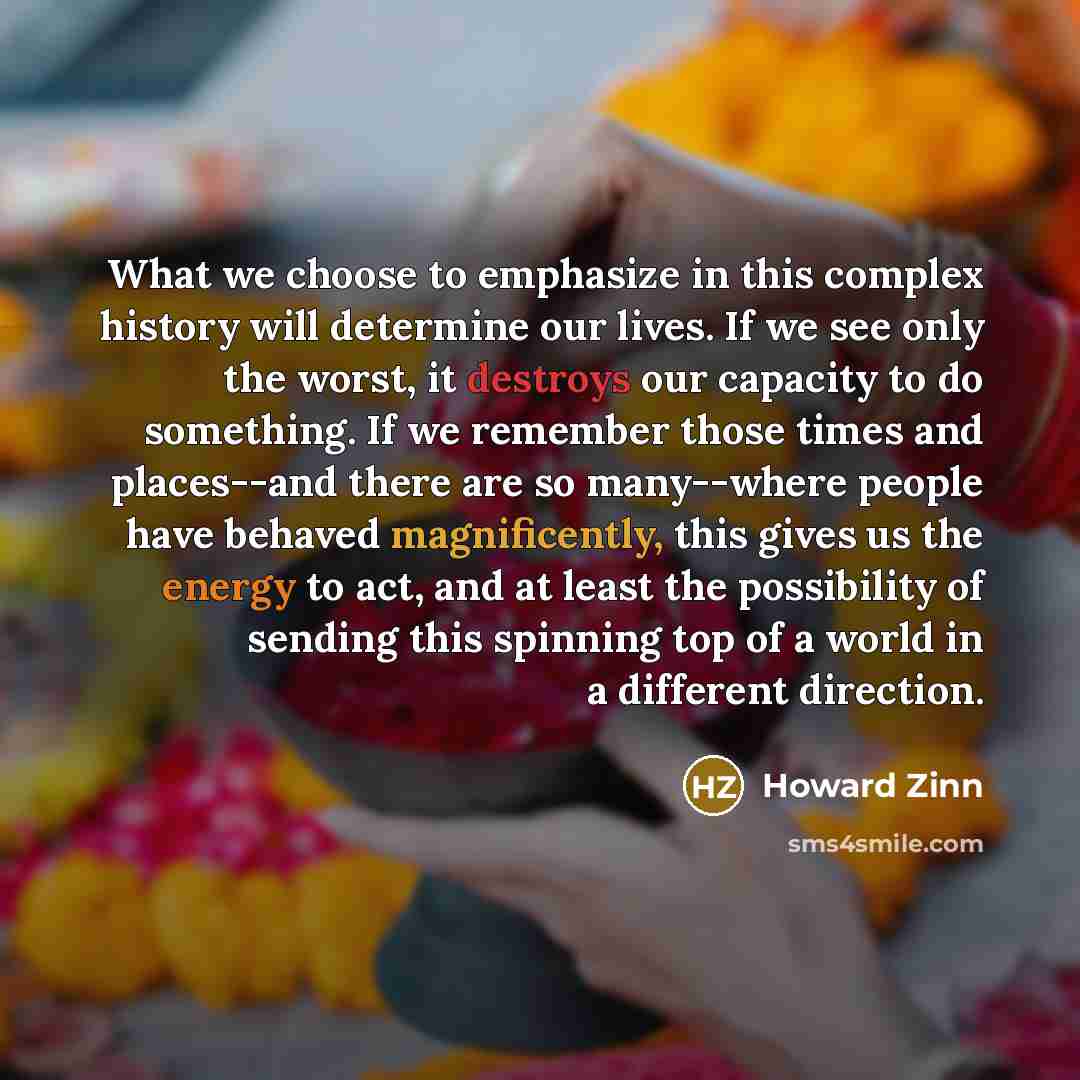 “What we choose to emphasize in this complex history will determine our lives. If we see only the worst, it destroys our capacity to do something. If we remember those times and places--and there are so many--where people have behaved magnificently, this gives us the energy to act, and at least the…” quote by Howard Zinn