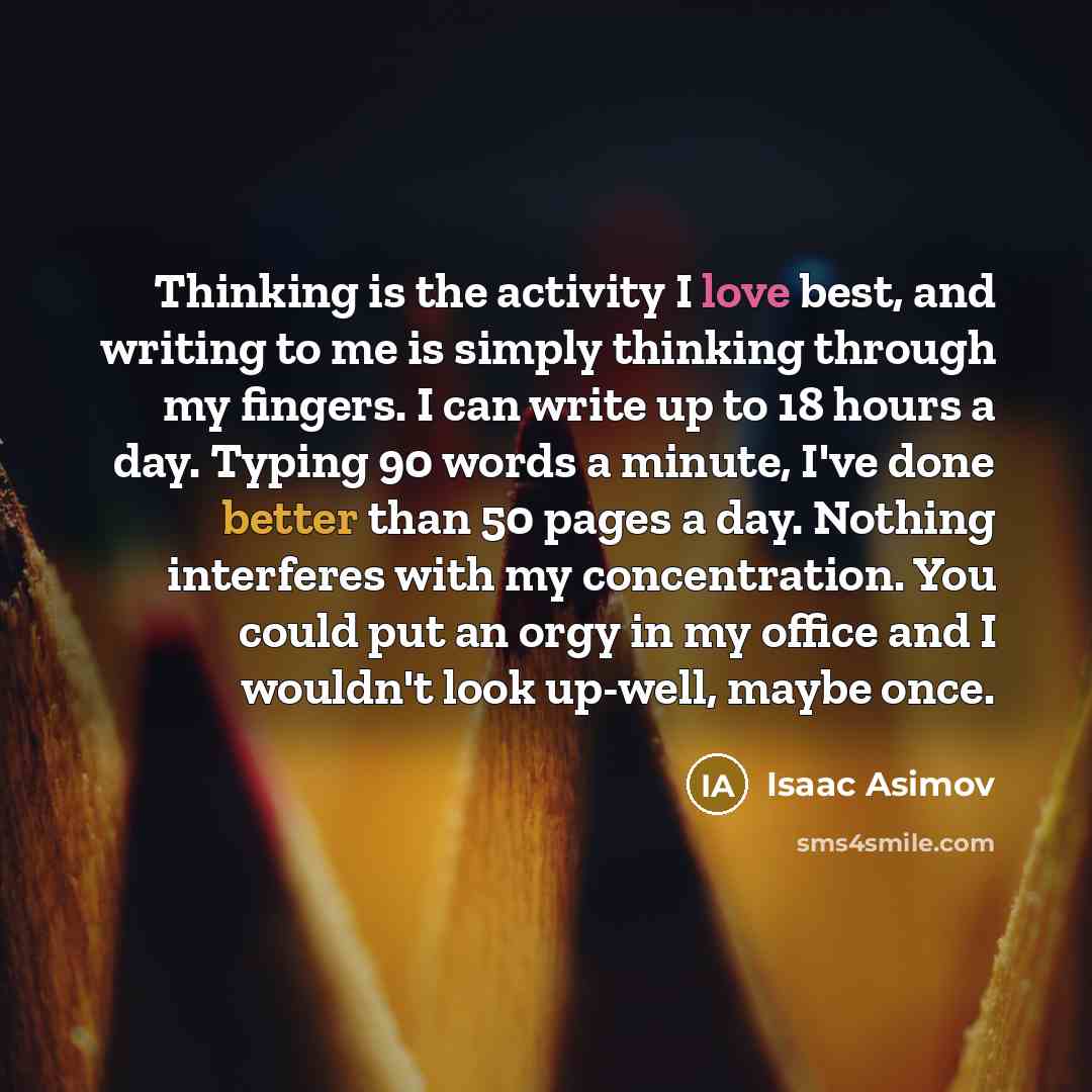 “Thinking is the activity I love best, and writing to me is simply thinking through my fingers. I can write up to 18 hours a day. Typing 90 words a minute, I've done better than 50 pages a day. Nothing interferes with my concentration. You could put an orgy in my office and I wouldn't look up-well…” quote by Isaac Asimov