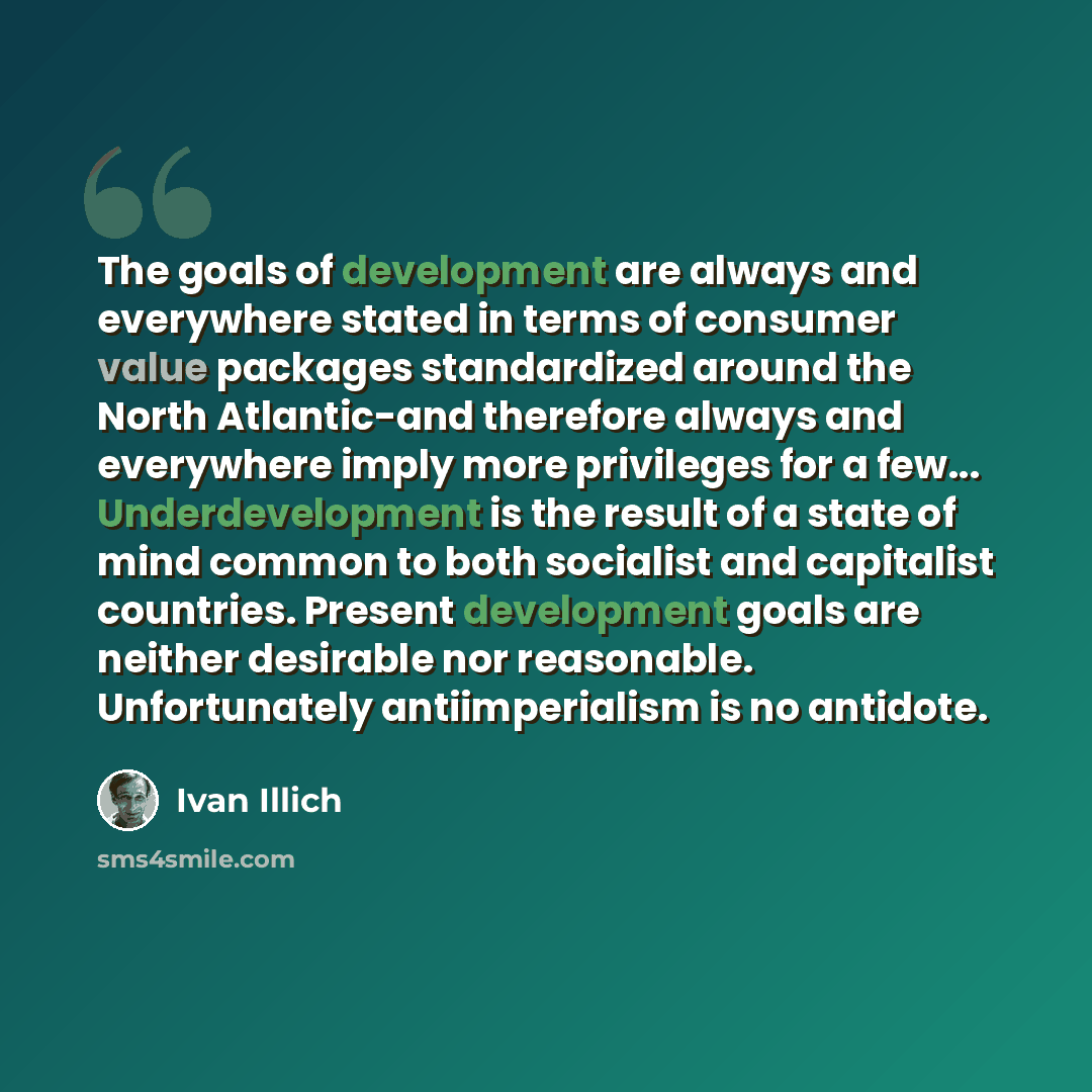“The goals of development are always and everywhere stated in terms of consumer value packages standardized around the North Atlantic-and therefore always and everywhere imply more privileges for a few... Underdevelopment is the result of a state of mind common to both socialist and capitalist…” quote by Ivan Illich