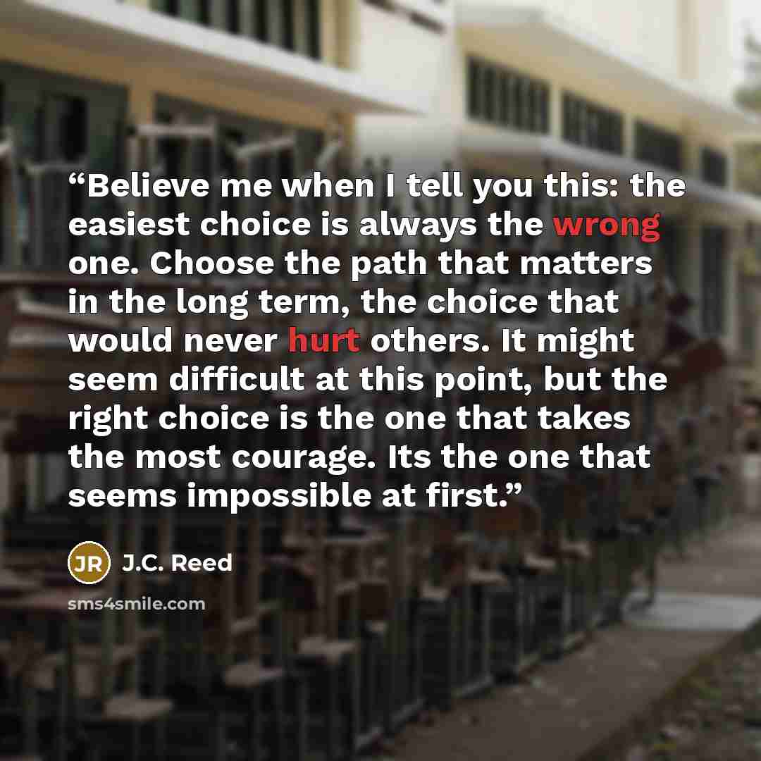 “Believe me when I tell you this: the easiest choice is always the wrong one. Choose the path that matters in the long term, the choice that would never hurt others. It might seem difficult at this point, but the right choice is the one that takes the most courage. Its the one that seems impossible…” quote by J.C. Reed
