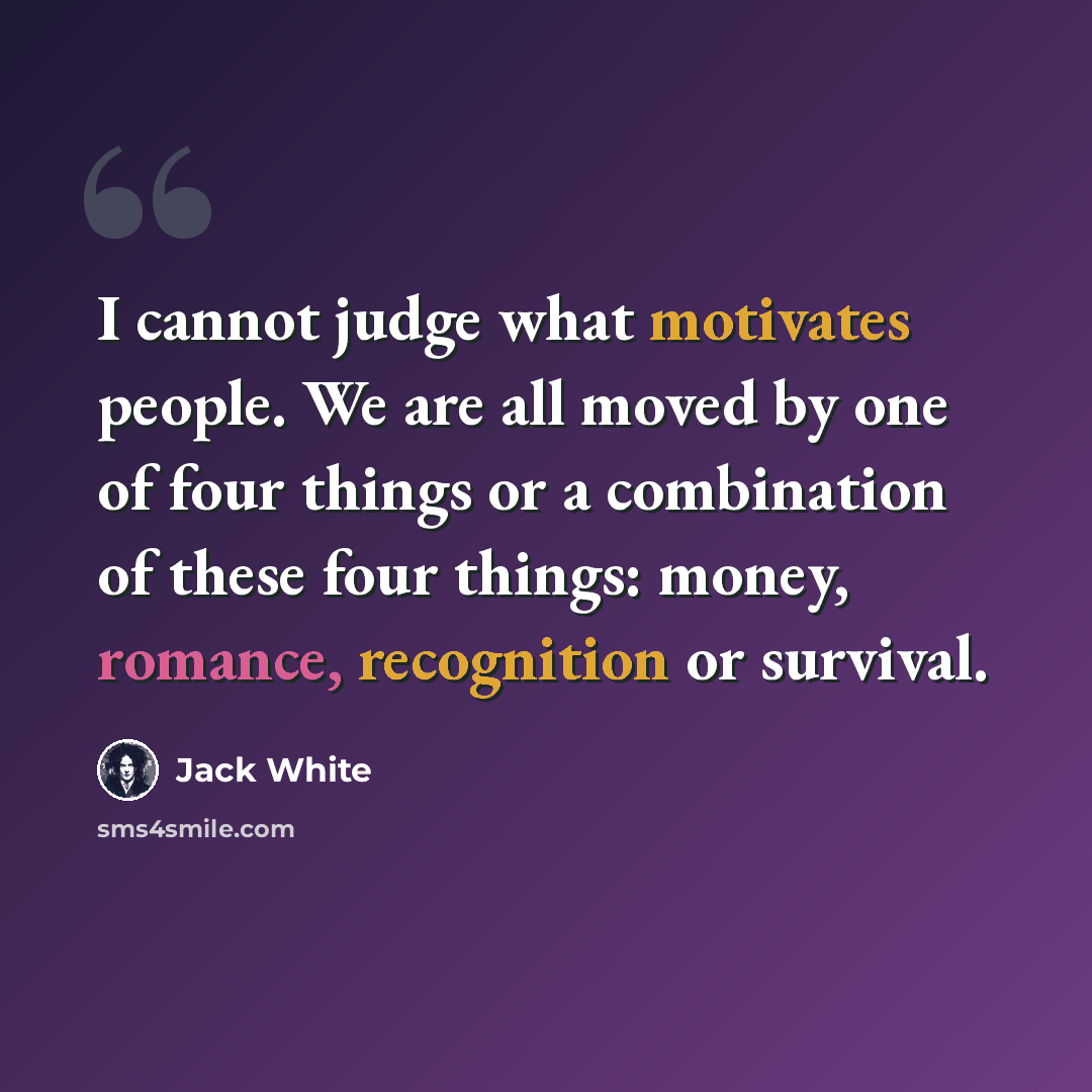 “I cannot judge what motivates people. We are all moved by one of four things or a combination of these four things: money, romance, recognition or survival.” quote by Jack White