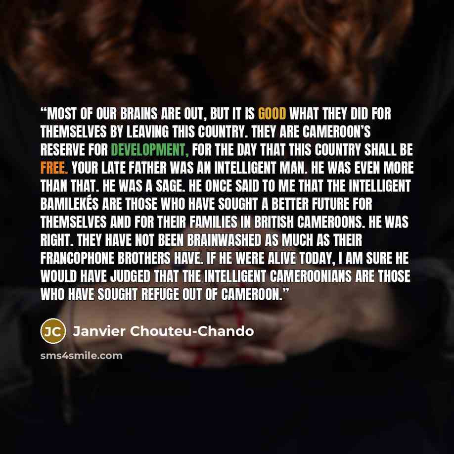 “Most of our brains are out, but it is good what they did for themselves by leaving this country. They are Cameroon’s reserve for development, for the day that this country shall be free. Your late father was an intelligent man. He was even more than that. He was a sage. He once said to me that the…” quote by Janvier Chouteu-Chando