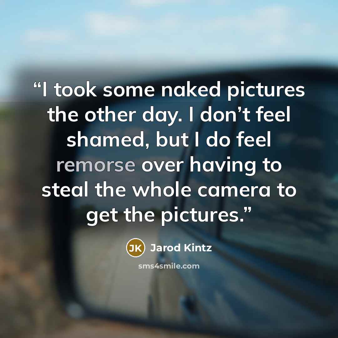 “I took some naked pictures the other day. I don’t feel shamed, but I do feel remorse over having to steal the whole camera to get the pictures.” quote by Jarod Kintz