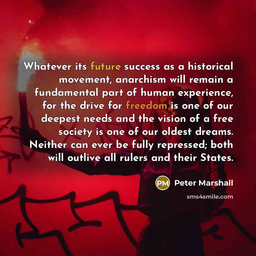 “Whatever its future success as a historical movement, anarchism will remain a fundamental part of human experience, for the drive for freedom is one of our deepest needs and the vision of a free society is one of our oldest dreams. Neither can ever be fully repressed; both will outlive all rulers…” quote by Peter Marshall