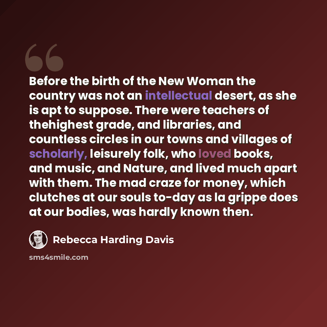 “Before the birth of the New Woman the country was not an intellectual desert, as she is apt to suppose. There were teachers of thehighest grade, and libraries, and countless circles in our towns and villages of scholarly, leisurely folk, who loved books, and music, and Nature, and lived much apart…” quote by Rebecca Harding Davis