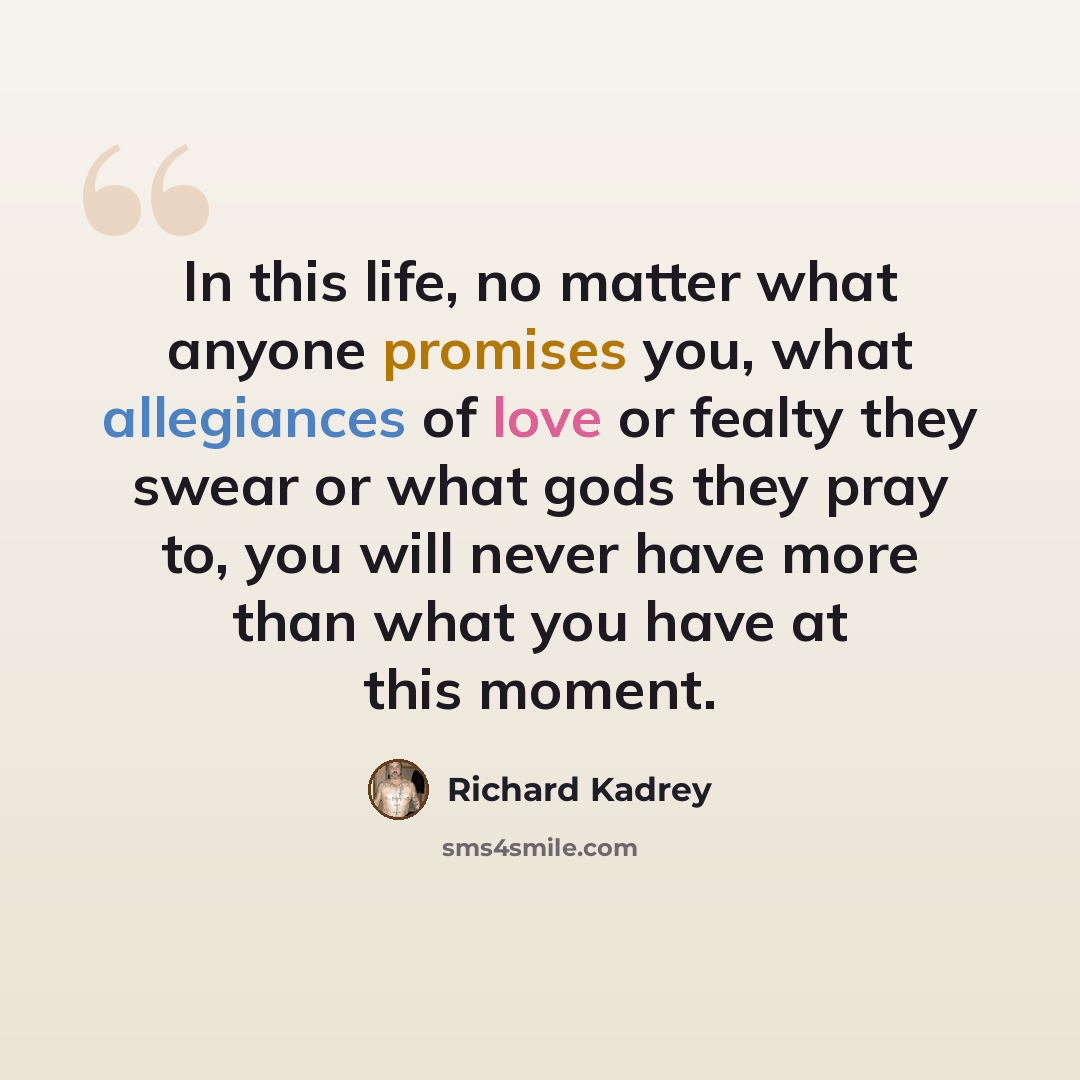 “In this life, no matter what anyone promises you, what allegiances of love or fealty they swear or what gods they pray to, you will never have more than what you have at this moment.” quote by Richard Kadrey