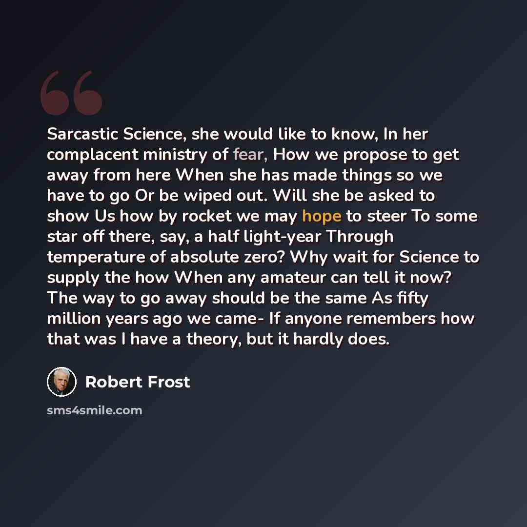 “Sarcastic Science, she would like to know, In her complacent ministry of fear, How we propose to get away from here When she has made things so we have to go Or be wiped out. Will she be asked to show Us how by rocket we may hope to steer To some star off there, say, a half light-year Through…” quote by Robert Frost