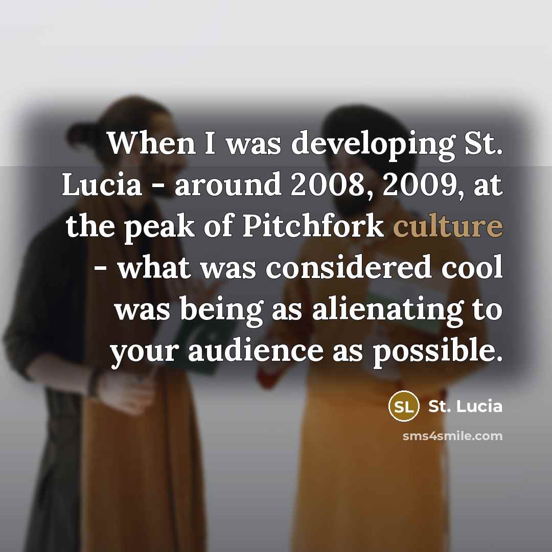 “When I was developing St. Lucia - around 2008, 2009, at the peak of Pitchfork culture - what was considered cool was being as alienating to your audience as possible.” quote by St. Lucia