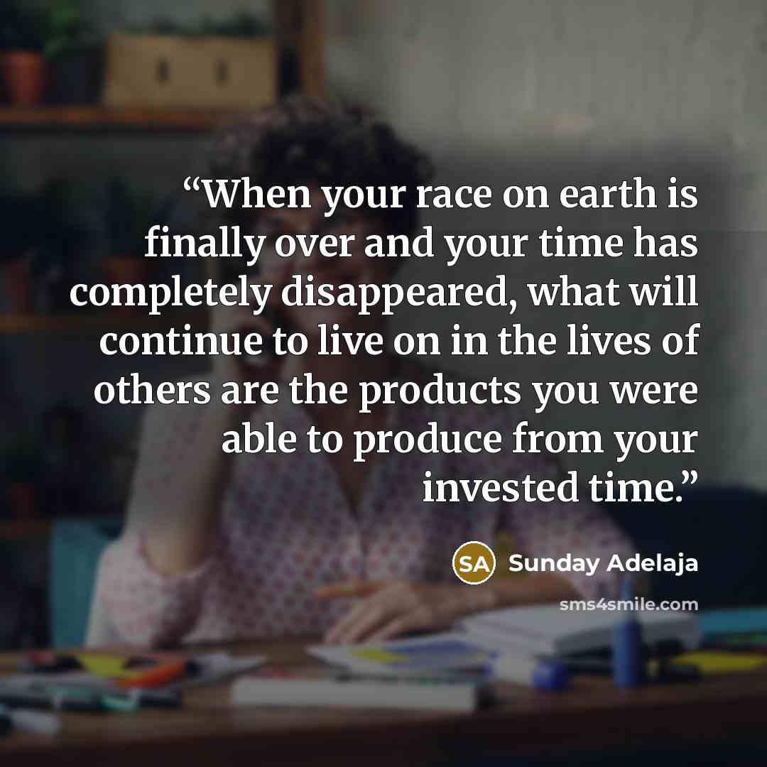 “When your race on earth is finally over and your time has completely disappeared, what will continue to live on in the lives of others are the products you were able to produce from your invested time.” quote by Sunday Adelaja