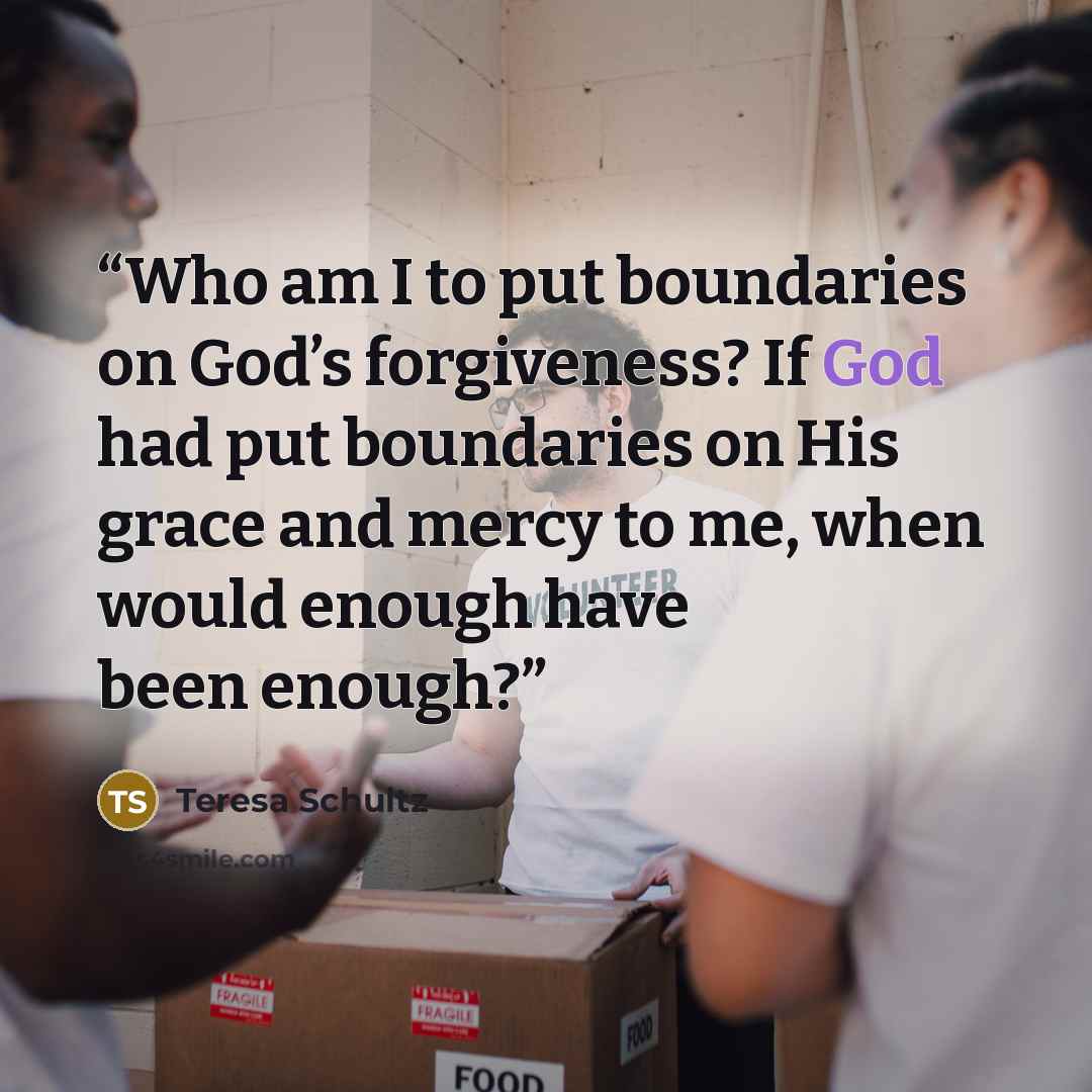 “Who am I to put boundaries on God’s forgiveness? If God had put boundaries on His grace and mercy to me, when would enough have been enough?” quote by Teresa Schultz
