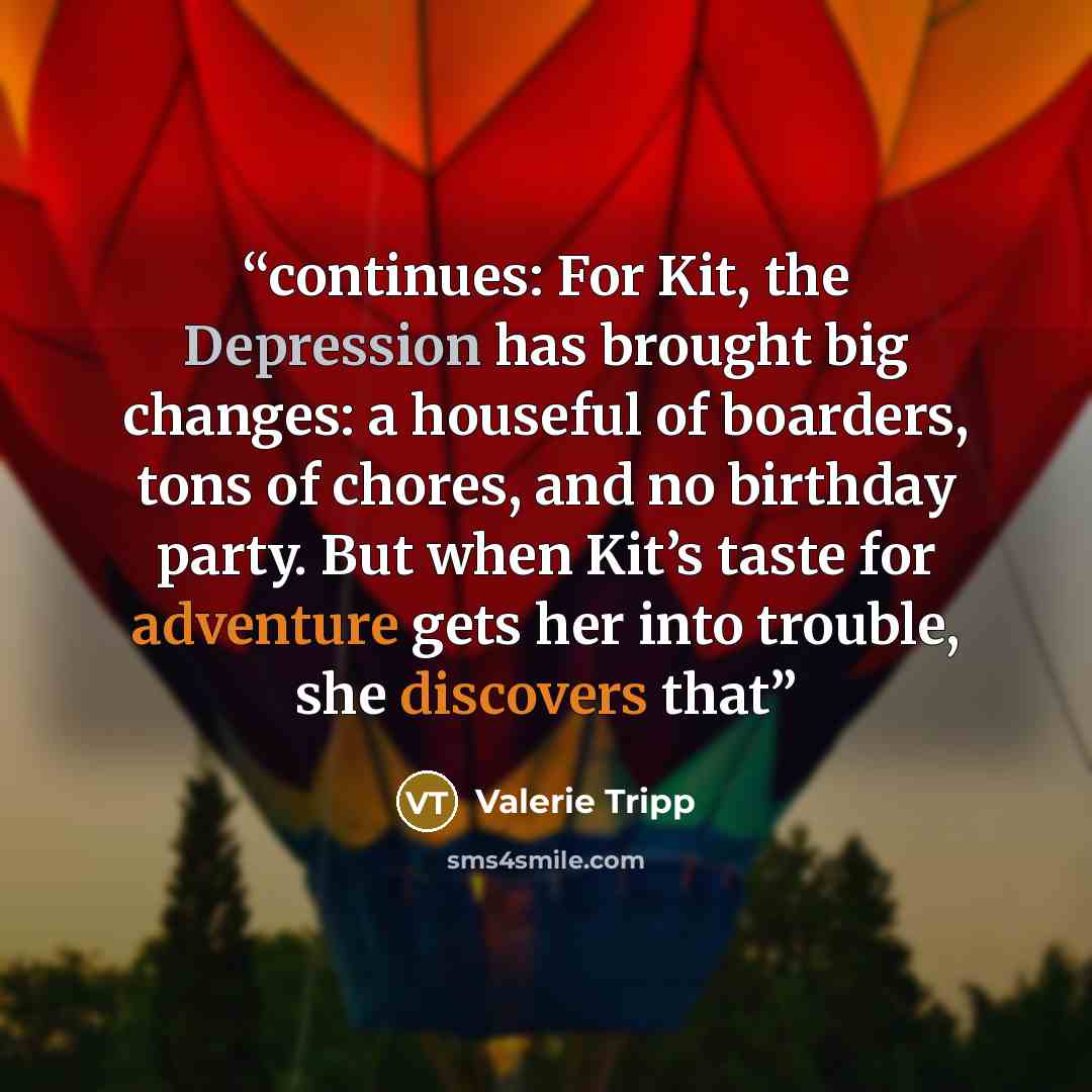 “continues: For Kit, the Depression has brought big changes: a houseful of boarders, tons of chores, and no birthday party. But when Kit’s taste for adventure gets her into trouble, she discovers that” quote by Valerie Tripp