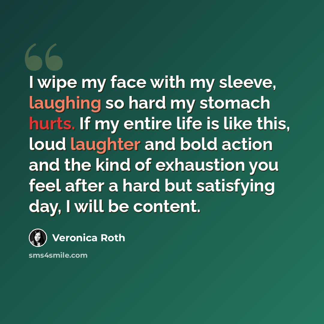 “I wipe my face with my sleeve, laughing so hard my stomach hurts. If my entire life is like this, loud laughter and bold action and the kind of exhaustion you feel after a hard but satisfying day, I will be content.” quote by Veronica Roth