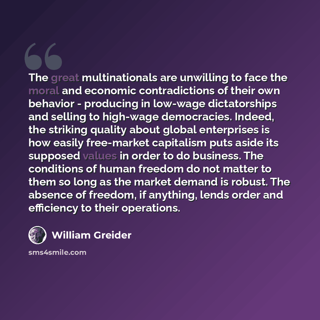 “The great multinationals are unwilling to face the moral and economic contradictions of their own behavior - producing in low-wage dictatorships and selling to high-wage democracies. Indeed, the striking quality about global enterprises is how easily free-market capitalism puts aside its supposed…” quote by William Greider
