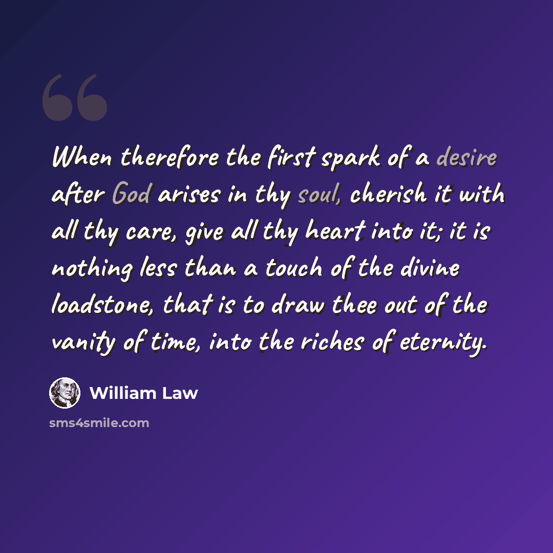 “When therefore the first spark of a desire after God arises in thy soul, cherish it with all thy care, give all thy heart into it; it is nothing less than a touch of the divine loadstone, that is to draw thee out of the vanity of time, into the riches of eternity.” quote by William Law