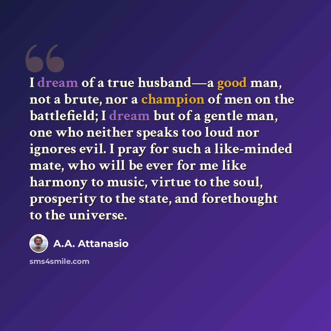 “I dream of a true husband—a good man, not a brute, nor a champion of men on the battlefield; I dream but of a gentle man, one who neither speaks too loud nor ignores evil. I pray for such a like-minded mate, who will be ever for me like harmony to music, virtue to the soul, prosperity to the…” quote by A.A. Attanasio