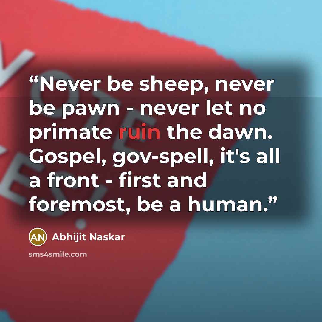 “Never be sheep, never be pawn - never let no primate ruin the dawn. Gospel, gov-spell, it's all a front - first and foremost, be a human.” quote by Abhijit Naskar