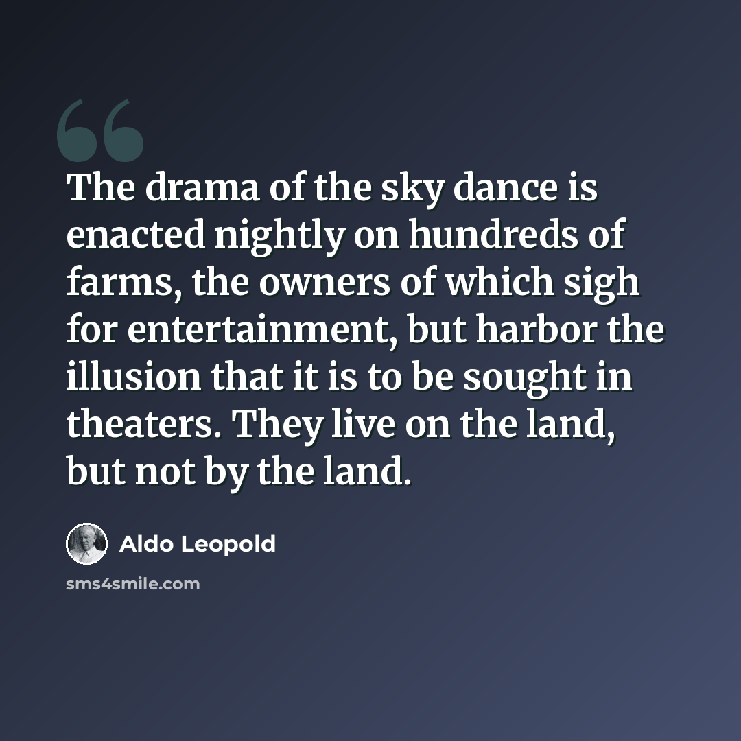 “The drama of the sky dance is enacted nightly on hundreds of farms, the owners of which sigh for entertainment, but harbor the illusion that it is to be sought in theaters. They live on the land, but not by the land.” quote by Aldo Leopold