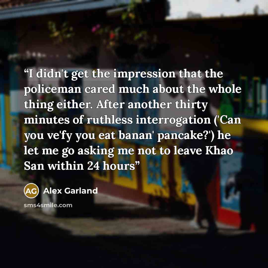 “I didn't get the impression that the policeman cared much about the whole thing either. After another thirty minutes of ruthless interrogation ('Can you ve'fy you eat banan' pancake?') he let me go asking me not to leave Khao San within 24 hours” quote by Alex Garland