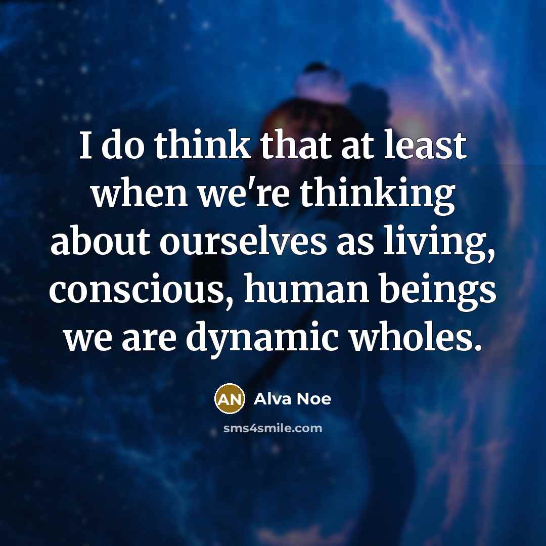 “I do think that at least when we're thinking about ourselves as living, conscious, human beings we are dynamic wholes.” quote by Alva Noe