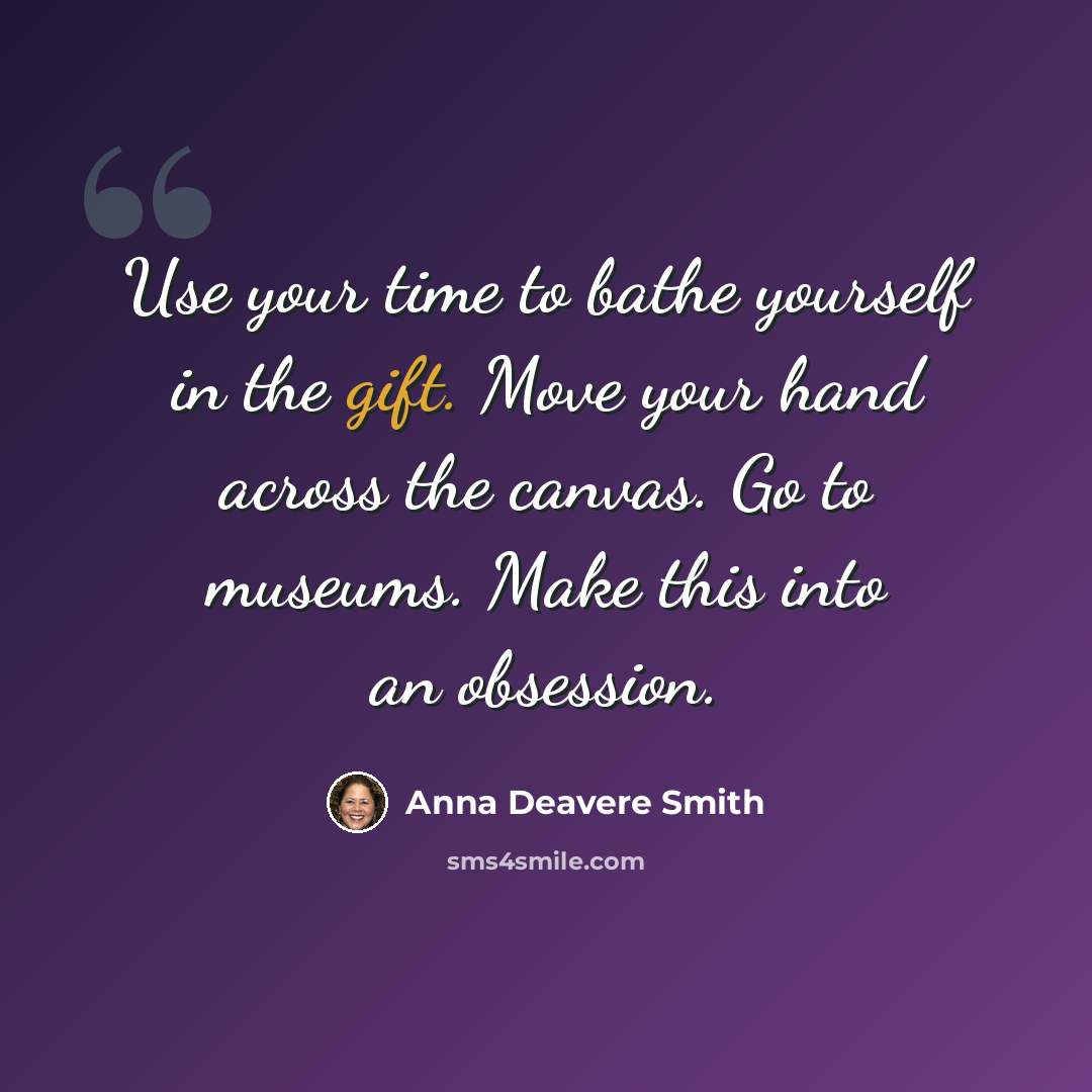 “Use your time to bathe yourself in the gift. Move your hand across the canvas. Go to museums. Make this into an obsession.” quote by Anna Deavere Smith