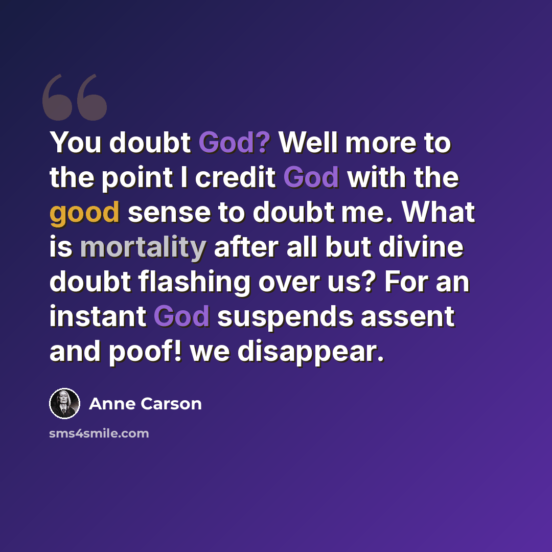 “You doubt God? Well more to the point I credit God with the good sense to doubt me. What is mortality after all but divine doubt flashing over us? For an instant God suspends assent and poof! we disappear.” quote by Anne Carson