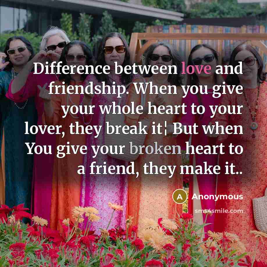 “Difference between love and friendship. When you give your whole heart to your lover, they break it¦ But when You give your broken heart to a friend, they make it..” quote by Anonymous