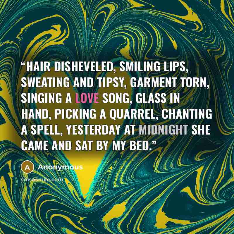 “Hair disheveled, smiling lips, sweating and tipsy, garment torn, singing a love song, glass in hand, picking a quarrel, chanting a spell, yesterday at midnight she came and sat by my bed.” quote by Anonymous