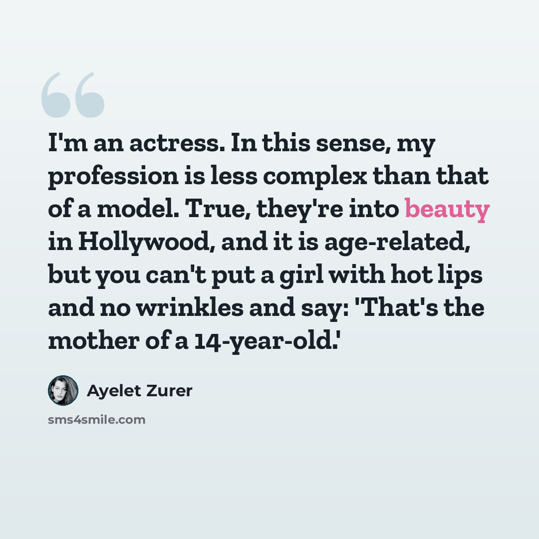 “I'm an actress. In this sense, my profession is less complex than that of a model. True, they're into beauty in Hollywood, and it is age-related, but you can't put a girl with hot lips and no wrinkles and say: 'That's the mother of a 14-year-old.'” quote by Ayelet Zurer
