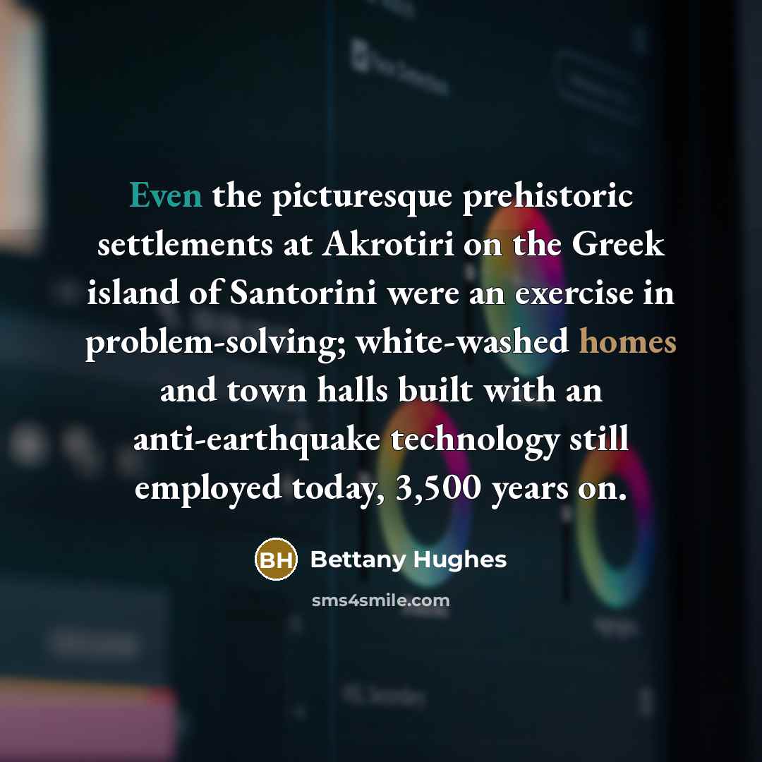 “Even the picturesque prehistoric settlements at Akrotiri on the Greek island of Santorini were an exercise in problem-solving; white-washed homes and town halls built with an anti-earthquake technology still employed today, 3,500 years on.” quote by Bettany Hughes