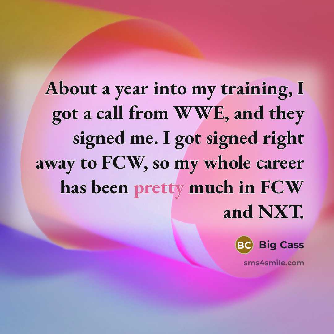 “About a year into my training, I got a call from WWE, and they signed me. I got signed right away to FCW, so my whole career has been pretty much in FCW and NXT.” quote by Big Cass